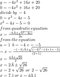 y =  - 4 {x}^{2}  + 16x + 20 \\ 0 =  - 4 {x}^{2}  + 16x + 20 \\divide \: by \:  - 4 \\ 0 =  {x}^{2}  - 4x  -  5 \\  {x}^{2}   -  4x  -  5 = 0 \\ from \: quadratic \: equation \\ x =   \frac{ - b± \sqrt{ {b}^{2}  - 4ac} }{2a}  \\ from \: the \: equation \\ a = 1 \:  \: b = -  4 \:  \: c =  - 5 \\  =x =  \frac{ -( -  4)± \sqrt{ {( - 4)}^{2} - (4 \times 1 \times  - 5) } }{(2 \times 1)}  \\ x =   \frac{  4± \sqrt{26} }{2}  \\ x = 2± \sqrt{26}  \\ x = 2 +  \sqrt{26}  \:  \: or \:  \: 2 -  \sqrt{26}  \\  x = 7.1 \: or \: x = −3.1