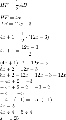 HF=\dfrac{1}{2} AB\\\\HF=4x+1\\AB=12x-3\\\\4x+1=\dfrac{1}{2}  \cdot (12x-3)\\\\4x+1=\dfrac{12x-3}{2} \\\\(4x+1) \cdot 2 =12x-3\\8x+2=12x-3\\8x+2-12x=12x-3-12x\\-4x+2=-3\\-4x+2-2=-3-2\\-4x=-5\\-4x \cdot (-1)=-5 \cdot (-1)\\4x=5\\4x \div 4=5 \div 4\\x=1.25