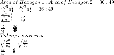 Area\: of\: Hexagon\: 1: Area\: of\: Hexagon\: 2=36:49\\\frac{3\sqrt{3} }{2}a_1^2:\frac{3\sqrt{3} }{2}a_2^2=36:49\\\frac{\frac{3\sqrt{3} }{2}a_1^2}{\frac{3\sqrt{3} }{2}a_2^2} =\frac{36}{49} \\\frac{a_1^2}{a_2^2}= \frac{36}{49}\\Taking\:square\:root\\\sqrt\frac{a_1^2}{a_2^2}}=\sqrt{\frac{36}{49}}\\\frac{a_1}{a_2}=\frac{6}{7}