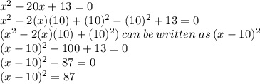 x^2-20x+13=0\\x^2-2(x)(10)+(10)^2-(10)^2+13=0\\(x^2-2(x)(10)+(10)^2) \:can\: be\: written\: as\: (x-10)^2 \\(x-10)^2-100+13=0\\(x-10)^2-87=0\\(x-10)^2=87