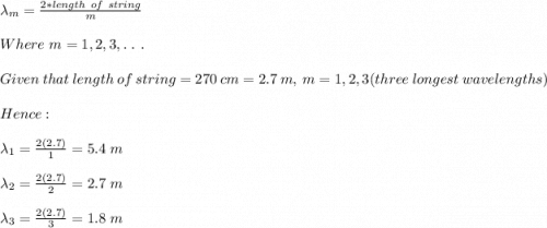 \lambda_m=\frac{2*length\ of\ string}{m}\\\\Where\ m=1,2,3,.\ .\ .\\\\Given\ that\ length\ of\ string = 270\ cm=2.7\ m,\ m=1,2,3(three\ longest\ wavelengths)\\\\Hence:\\\\\lambda_1=\frac{2(2.7)}{1}=5.4\ m\\\\\lambda_2=\frac{2(2.7)}{2}=2.7\ m  \\\\\lambda_3=\frac{2(2.7)}{3}=1.8\ m
