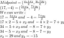 Midpoint=(\frac{x_1+x_2}{2}, \frac{y_1+y_2}{2})\\(17,-4)=(\frac{5+x_2}{2}, \frac{7+y_2}{2})\\We\:can\:write:\\17=\frac{5+x_2}{2}\:and\: -4=\frac{7+y_2}{2}\\17\times 2=5+x_2\:and\: -4\times 2=7+y_2\\34=5+x_2\:and\: -8=7+y_2\\34-5=x_2\:and\: -8-7=y_2\\x_2=29\:and\: y_2=-15