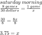 saturday \: morning \\  \frac{8 \: games}{30 \: dollars}  =  \frac{1 \: game}{x}  \\  \\  \frac{30}{8} =  \frac{8x}{8}   \\  \\ 3.75 = x