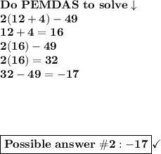 \bold{Do\ PEMDAS\ to\ solve\downarrow}\\\bold{2(12+4) -49}\\\bold{12+4=16}\\\bold{2(16)-49}\\\bold{2(16)=32}\\\bold{32-49=-17}\\ \\ \\ \\ \\ \boxed{\bold{Possible\ answer\ \#2: -17}}}\checkmark