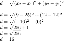 d =  \sqrt{(x_2 - x_1)^{2}  + (y_2 - y_1)^{2} } \\ \\  d =  \sqrt{(9 - 25) {}^{2}   +  (12 - 12)^{2} }  \\ d =  \sqrt{( - 16)^{2} + (0) ^{2}  }  \\  d =  \sqrt{256 + 0}  \\ d =  \sqrt{ 256 }  \\ d = 16