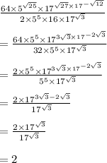 \frac{64 \times  {5}^{ \sqrt{25} }  \times  {17}^{ \sqrt{27}  \times  {17}^{ -  \sqrt{12} } } }{2 \times  {5}^{5}  \times 16 \times  {17}^{ \sqrt{3} } }  \\  \\  = \frac{64 \times  {5}^{ 5 }  \times  {17}^{ 3\sqrt{3}  \times  {17}^{ - 2 \sqrt{3} } } }{32 \times  {5}^{5}   \times  {17}^{ \sqrt{3} } }  \\  \\ = \frac{2 \times  {5}^{ 5 }  \times  {17}^{ 3\sqrt{3}  \times  {17}^{ - 2 \sqrt{3} } } }{{5}^{5}  \times {17}^{ \sqrt{3} } }  \\  \\ = \frac{2 \times   {17}^{ 3\sqrt{3} - 2 \sqrt{3}  } }{ {17}^{ \sqrt{3} } }  \\  \\ = \frac{2 \times   {17}^{ \sqrt{3}} }{ {17}^{ \sqrt{3} } }  \\  \\  = 2
