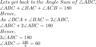 Lets\ get\ back\ to\ the\ Angle\ Sum\ of\ \triangle ABC,\\\angle ABC + \angle BAC + \angle ACB=180\\Hence,\\As\ \angle BCA + \angle BAC= 2 \angle ABC,\\\angle ABC + 2 \angle ABC=180\\Hence,\\3 \angle ABC=180\\\angle ABC=\frac{180}{3}=60