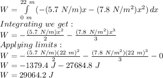 W = \int\limits^{22\ m}_{0\ m} {(-(5.7\ N/m)x - (7.8\ N/m^{2})x^{2}}) \, dx \\Integrating\ we\ get:\\W = -\frac{(5.7\ N/m)x^{2}}{2} - \frac{(7.8\ N/m^{2})x^{3}}{3}\\Applying\ limits:\\W = -\frac{(5.7\ N/m)(22\ m)^{2}}{2} - \frac{(7.8\ N/m^{2})(22\ m)^{3}}{3} - 0\\W = - 1379.4\ J - 27684.8\ J\\W = 29064.2\ J