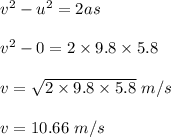 v^2 - u^2 = 2as\\\\v^2 -0 = 2\times 9.8 \times 5.8 \\\\v = \sqrt{2\times 9.8 \times 5.8 } \ m/s\\\\v = 10.66\ m/s