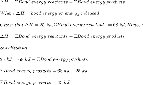 \Delta H=\Sigma Bond\ energy\ reactants-\Sigma Bond\ energy\ products\\\\Where \ \Delta H=bond\ energy\ or\ energy\ released\\\\Given\ that\  \Delta H=25\ kJ,\Sigma Bond\ energy\ reactants=68\ kJ, Hence:\\\\\Delta H=\Sigma Bond\ energy\ reactants-\Sigma Bond\ energy\ products\\\\Substituting:\\\\25\ kJ=68\ kJ- \Sigma Bond\ energy\ products\\\\ \Sigma Bond\ energy\ products=68\ kJ-25\ kJ\\\\ \Sigma Bond\ energy\ products=43\ kJ\\