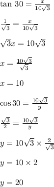 \tan \: 30 \degree =  \frac{x}{10 \sqrt{3} }  \\  \\  \frac{1}{ \sqrt{3} } =  \frac{x}{10 \sqrt{3} }  \\  \\ \sqrt{3} x = 10 \sqrt{3}  \\  \\ x =  \frac{10 \sqrt{3} }{ \sqrt{3} }  \\  \\ x = 10 \\  \\  \cos 30 \degree =  \frac{10 \sqrt{3} }{y}  \\  \\  \frac{ \sqrt{3} }{2}  =  \frac{10 \sqrt{3} }{y}  \\  \\ y =  10 \sqrt{3}  \times  \frac{2}{ \sqrt{3} }  \\  \\ y = 10 \times 2 \\  \\ y = 20