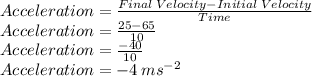 Acceleration=\frac{Final\:Velocity-Initial\:Velocity}{Time}\\Acceleration=\frac{25-65}{10}\\Acceleration=\frac{-40}{10}\\Acceleration=-4\:ms^{-2}