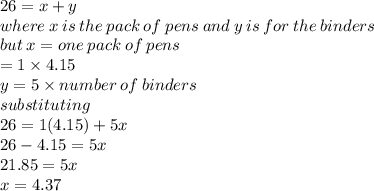 26 = x + y \\ where \: x \: is \: the \: pack \: of \: pens \: and \: y \: is \: for \: the \: binders \\ but \: x = one \: pack \: of \: pens \\  = 1 \times 4.15 \\ y = 5 \times number \: of \: binders \\  substituting \\ 26 = 1(4.15) + 5x \\ 26 - 4.15 = 5x \\ 21.85 = 5x \\ x = 4.37