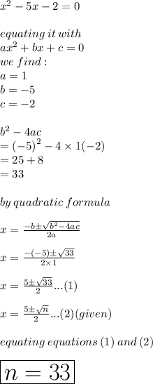 {x}^{2}  - 5x  -  2 = 0 \\  \\ equating \: it \: with \\ a {x}^{2}  + bx + c = 0 \\ we \: find :  \\ a = 1 \\ b = -  5 \\ c =  - 2 \\  \\  {b}^{2}  - 4ac \\  =  {( - 5)}^{2}  - 4 \times 1( - 2) \\    = 25 + 8 \\   = 33 \\  \\ by \: quadratic \: formula \\  \\ x =  \frac{ - b \pm \sqrt{ {b}^{2} -4ac }   }{2a}  \\  \\ x =  \frac{ - ( - 5) \pm \sqrt{33}}{2 \times 1}  \\  \\ x =  \frac{ 5 \pm \sqrt{33}}{2}...(1)  \\  \\x =  \frac{ 5 \pm \sqrt{n}}{2}...(2)  (given)\\  \\ equating \: equations \: (1) \: and \: (2) \\  \\  \huge \red{ \boxed{n = 33}}
