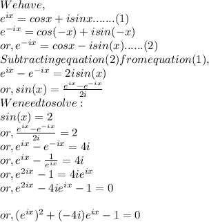 We have,\\e^{ix} = cosx + isinx.......(1)\\e^{-ix} = cos(-x) + isin(-x)\\or, e^{-ix} = cosx - isin(x)......(2)\\Subtracting equation(2) from equation (1),\\e^{ix} - e^{-ix} = 2isin(x)\\or, sin(x) = \frac{e^{ix}-e^{-ix}}{2i}\\We need to solve:\\sin(x) = 2\\or, \frac{e^{ix}-e^{-ix}}{2i} = 2\\or, e^{ix} - e^{-ix} = 4i\\or, e^{ix} - \frac{1}{e^{ix}} = 4i\\or, e^{2ix} - 1 = 4ie^{ix}\\or, e^{2ix} - 4ie^{ix}-1=0\\\\or, (e^{ix})^{2} + (-4i) e^{ix} - 1 = 0\\