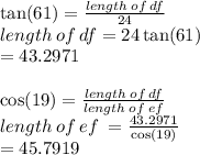 \tan(61)  =  \frac{length \: of \: df}{24}  \\ length \: of \: df = 24 \tan(61)  \\ = 43.2971 \\  \\  \cos(19)  =  \frac{length \: of \: df}{length \: of \: ef}  \\ length \: of \: ef \:  =  \frac{43.2971}{ \cos(19) }  \\  = 45.7919