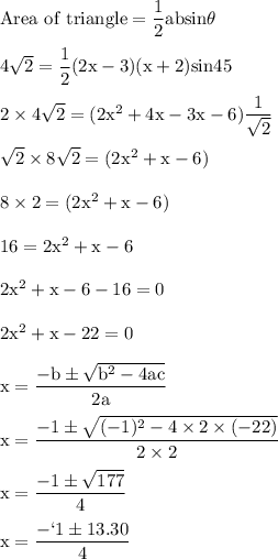 \rm Area \ of \ triangle = \dfrac{1}{2} absin\theta\\\\4\sqrt{2} =  \dfrac{1}{2} (2x-3)(x+2) sin45\\\\2\times4\sqrt{2} = (2x^2+4x-3x-6)\dfrac{1}{\sqrt{2} }\\\\\sqrt{2} \times8\sqrt{2} = (2x^2+x-6)\\\\8\times2 = (2x^2+x-6)\\\\16 = 2x^2+x-6\\\\2x^2+x-6-16=0\\\\2x^2+x-22=0\\\\x = \dfrac{-b\pm\sqrt{b^2-4ac} }{2a}\\\\x = \dfrac{-1\pm\sqrt{(-1)^2-4\times2\times(-22)} }{2\times2}\\\\x = \dfrac{-1\pm \sqrt{177} }{4}\\\\x = \dfrac{-`1\pm13.30 }{4}\\\\