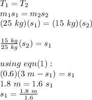 T_{1} = T_{2}\\m_{1}s_{1} = m_{2}s_{2}\\(25\ kg)(s_{1}) = (15\ kg)(s_{2})\\\\\frac{15\ kg}{25\ kg}(s_{2}) = s_{1}\\\\using\ eqn(1):\\(0.6)(3\ m - s_{1}) = s_{1}\\1.8\ m = 1.6\ s_{1}\\s_{1} = \frac{1.8\ m}{1.6}