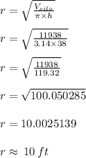 {r} =  \sqrt{ \frac{V_{silo} }{\pi \times h} }  \\  \\ {r} =  \sqrt{ \frac{11938}{3.14 \times 38} }  \\  \\  {r} =  \sqrt{ \frac{11938}{119.32} }  \\  \\r =  \sqrt{100.050285}  \\  \\ r  = 10.0025139 \\  \\ r \approx \: 10\: ft