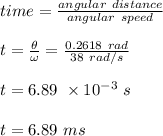 time = \frac{angular \ distance}{angular \ speed} \\\\t= \frac{\theta}{\omega} = \frac{0.2618 \ rad}{38 \ rad/s} \\\\t = 6.89 \ \times 10^{-3} \ s\\\\t = 6.89 \ ms