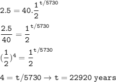 \tt 2.5=40.\dfrac{1}{2}^{t/5730}\\\\\dfrac{2.5}{40}=\dfrac{1}{2}^{t/5730}\\\\(\dfrac{1}{2})^4=\dfrac{1}{2}^{t/5730}\\\\4=t/5730\rightarrow t=22920~years