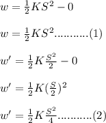 w= \frac{1}{2} K S^2-0\\\\w= \frac{1}{2} K S^2. . . . . . . . . . . (1) \\\\w'= \frac{1}{2} K \frac{S^2}{2}  -0\\\\w'= \frac{1}{2} K (\frac{S}{2})^2\\\\  w'= \frac{1}{2} K \frac{S^2}{4} . . . . . . . . . . . (2) \\\\