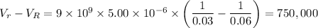V_r - V_R = 9 \times 10^9  \times 5.00 \times 10^{-6} \times \left ( \dfrac{1}{0.03} - \dfrac{1}{0.06} \right) = 750,000