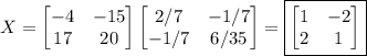 X=\begin{bmatrix}-4&-15\\17&20\end{bmatrix}\begin{bmatrix}2/7&-1/7\\-1/7&6/35\end{bmatrix}=\boxed{\begin{bmatrix}1&-2\\2&1\end{bmatrix}}