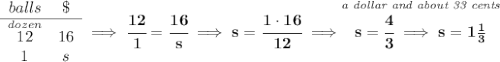 \bf \begin{array}{ccll}&#10;balls&\$\\&#10;\cline{1-2}&#10;\stackrel{dozen}{12}&16\\&#10;1&s&#10;\end{array}\implies \cfrac{12}{1}=\cfrac{16}{s}\implies s=\cfrac{1\cdot 16}{12}\implies \stackrel{\textit{a dollar and about 33 cents}}{s=\cfrac{4}{3}\implies s=1\frac{1}{3}}