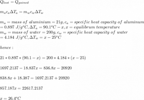 Q_{lost}=Q_{gained}\\\\m_ac_a\Delta T_a=m_wc_w\Delta T_w\\\\m_a= mass \ of\ aluminium = 21g,c_a=specific\ heat\ capacity\ of\ aluminum\\=0.897\ J/g^oC, \Delta T_a=90.1^oC-x,x=equilibrum\ temperature\\m_w= mass \ of\ water = 200g,c_w=specific\ heat\ capacity\ of\ water\\=4.184\ J/g^oC, \Delta T_w=x-25^oC\\\\ hence:\\\\21*0.897*(90.1-x)=200*4.184*(x-25)\\\\1697.2137-18.837x=836.8x-20920\\\\838.8x+18.387=1697.2137+20920\\\\857.187x=22617.2137\\\\x=26.4^oC