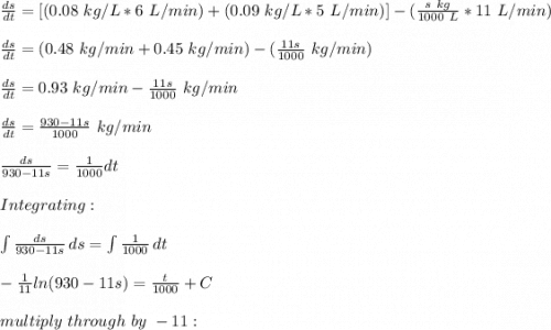 \frac{ds}{dt}=[(0.08\ kg/L*6\ L/min)+(0.09\ kg/L*5\ L/min)]-(\frac{s\ kg}{1000\ L}*11\ L/min ) \\\\\frac{ds}{dt}=(0.48\ kg/min+0.45\ kg/min)-(\frac{11s}{1000}\ kg/min )\\\\\frac{ds}{dt}=0.93\ kg/min-\frac{11s}{1000}\ kg/min \\\\\frac{ds}{dt}=\frac{930-11s}{1000}\ kg/min \\\\\frac{ds}{930-11s}=\frac{1}{1000}dt\\\\Integrating:\\\\\int\limits { \frac{ds}{930-11s}} \, ds=\int\limits {\frac{1}{1000}} \,  dt\\\\-\frac{1}{11}ln(930-11s)=\frac{t}{1000}+C\\\\multiply\ through\ by\ -11:
