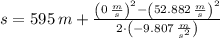 s = 595\,m + \frac{\left(0\,\frac{m}{s} \right)^{2}-\left(52.882\,\frac{m}{s} \right)^{2}}{2\cdot \left(-9.807\,\frac{m}{s^{2}} \right)}