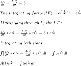\frac{dA}{dt}+\frac{A(t)}{50} = 5\\\\The\ integrating\ factor(IF)= e^{\int\limits \frac{1}{50}dt }=e^{\frac{t}{50} }\\\\Multiplying\ through\ by\ the\ I.F:\\\\\frac{dA}{dt}*e^{\frac{t}{50} }+\frac{A(t)}{50}*e^{\frac{t}{50} } = 5*e^{\frac{t}{50} }\\\\Integrating \ both \ sides:\\\\\int\limits[  \frac{dA}{dt}*e^{\frac{t}{50} }+\frac{A(t)}{50}*e^{\frac{t}{50} }] dt=\int\limits  5e^{\frac{t}{50} } dt\\\\A(t)e^{\frac{t}{50} } =\int\limits  5e^{\frac{t}{50} } dt\\\\