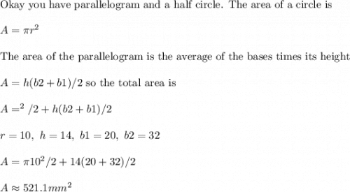 \text{Okay you have parallelogram and a half circle. The area of a circle is}\\ \\ A=\pi r^2 \\ \\ \text{The area of the parallelogram is the average of the bases times its height}\\ \\ A=h(b2+b1)/2\text{ so the total area is}\\ \\ A=\pr^2/2+h(b2+b1)/2\\ \\ r=10,\ h=14,\ b1=20,\ b2=32\\ \\ A=\pi 10^2/2+14(20+32)/2\\ \\ A\approx 521.1 mm^2