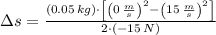 \Delta s = \frac{(0.05\,kg)\cdot \left[\left(0\,\frac{m}{s} \right)^{2}-\left(15\,\frac{m}{s} \right)^{2}\right]}{2\cdot (-15\,N)}