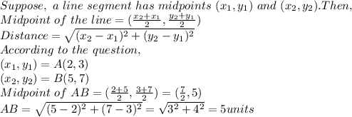 Suppose,~a~line~segment~has~midpoints~(x_1,y_1)~and~(x_2,y_2). Then,\\Midpoint~of~the~line = (\frac{x_2+x_1}{2},\frac{y_2+y_1}{2})\\Distance = \sqrt{(x_2-x_1)^2+(y_2-y_1)^2}\\According~ to~ the ~question,\\(x_1,y_1) = A(2,3)\\(x_2,y_2) = B(5,7)\\Midpoint~of~AB = (\frac{2+5}{2},\frac{3+7}{2}) = (\frac{7}{2},5)\\AB = \sqrt{(5-2)^2+(7-3)^2} = \sqrt{3^2+4^2} = 5units