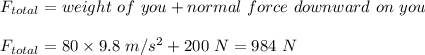 F_{total} =weight \ of\ you + normal\ force\ downward\ on\ you\\\\ F_{total} = 80\kg\times 9.8\ m/s^2 + 200\ N=984\ N