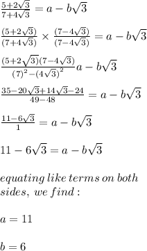 \frac{5 + 2 \sqrt{3} }{7 + 4 \sqrt{3} }  = a - b \sqrt{3}  \\  \\  \frac{(5 + 2 \sqrt{3} )}{(7 + 4 \sqrt{3}) }  \times  \frac{(7  -  4 \sqrt{3})}{(7  -  4 \sqrt{3})}  = a - b \sqrt{3}  \\  \\  \frac{(5 + 2 \sqrt{3)} (7 - 4 \sqrt{3} )}{ {(7)}^{2} -  {(4 \sqrt{3} )}^{2}  } a - b \sqrt{3}  \\  \\   \frac{35 - 20 \sqrt{3}  + 14 \sqrt{3} - 24 }{49 - 48}  = a - b \sqrt{3}  \\  \\   \frac{11 - 6 \sqrt{3}}{1}  = a - b \sqrt{3}  \\  \\  11 - 6 \sqrt{3} = a - b \sqrt{3} \\  \\ equating \: like \: terms \: on \: both \: \\  sides, \: we \: find :  \\  \\ a = 11 \\  \\ b = 6