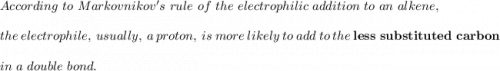 According  \ to   \ Markovnikov's \  rule  \ of  \ the  \ electrophilic \  addition   \ to \  an \  alkene,  \\ \\ the  \ electrophile,  \ usually,  \ a  \ proton,  \ is  \ more  \ likely \  to  \ add \  to \  the \ \mathbf{less  \ substituted \ carbon}  \\ \\ \  in \  a  \ double \  bond.