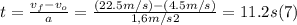 t = \frac{v_{f} - v_{o}}{a} =  \frac{(22.5m/s) - (4.5m/s)}{1,6m/s2}  = 11.2 s  (7)