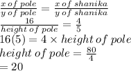 \frac{x \: of \: pole}{y \: of \: pole}  =  \frac{x \: of \: shanika}{y \: of \: shanika}  \\  \frac{16}{ height \: of \: pole}  =  \frac{4}{5}  \\ 16(5) = 4 \times height \: of \: pole \\  height \: of \: pole =  \frac{80}{4}  \\  = 20
