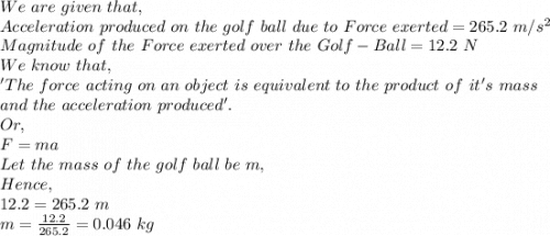 We\ are\ given\ that,\\Acceleration\ produced\ on\ the\ golf\ ball\ due\ to\ Force\ exerted=265.2\ m/s^2\\Magnitude\ of\ the\ Force\ exerted\ over\ the\ Golf-Ball=12.2\ N\\We\ know\ that,\\'The\ force\ acting\ on\ an\ object\ is\ equivalent\ to\ the\ product\ of\ it's\ mass\\ and\ the\ acceleration\ produced'.\\Or,\\F=ma\\Let\ the\ mass\ of\ the\ golf\ ball\ be\ m,\\Hence,\\12.2=265.2\ m\\m=\frac{12.2}{265.2}=0.046\ kg