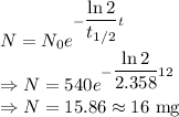 N=N_0e^{-\dfrac{\ln 2}{t_{1/2}}t}\\\Rightarrow N=540e^{-\dfrac{\ln 2}{2.358}12}\\\Rightarrow N=15.86\approx 16\ \text{mg}