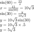\sin(60)  =  \frac{15}{x}  \\ x=  \frac{15}{ \sin(60) }  = 10 \sqrt{3}  \\ \sin(30)  =  \frac{y}{10 \sqrt{3} }  \\ y = 10 \sqrt{3}  \sin(30)  \\ y = 10 \sqrt{3}  \times .5 \\ y = 5 \sqrt{3}