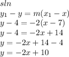 sln \\ y _{1} - y = m (x _{1} - x) \\ y  -  4 =  - 2(x - 7) \\ y - 4 =  - 2x + 14 \\ y =  - 2x + 14 - 4 \\ y =  - 2x + 10