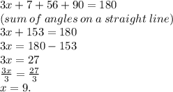 3x + 7 + 56 + 90 = 180 \\ (sum \: of \: angles \: on \:  a \: straight \: line) \\ 3x + 153 = 180 \\ 3x = 180 - 153 \\ 3x = 27 \\ \frac{3x}{3}  =  \frac{27}{3}   \\ x = 9.