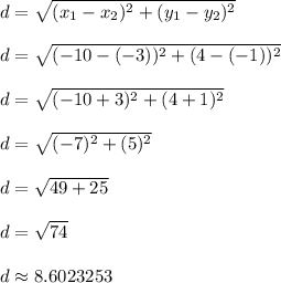d = \sqrt{(x_1 - x_2)^2 + (y_1 - y_2)^2}\\\\d = \sqrt{(-10-(-3))^2 + (4-(-1))^2}\\\\d = \sqrt{(-10+3)^2 + (4+1)^2}\\\\d = \sqrt{(-7)^2 + (5)^2}\\\\d = \sqrt{49 + 25}\\\\d = \sqrt{74}\\\\d \approx 8.6023253\\\\
