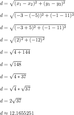d = \sqrt{(x_1 - x_2)^2 + (y_1 - y_2)^2}\\\\d = \sqrt{(-3-(-5))^2 + (-1-11)^2}\\\\d = \sqrt{(-3+5)^2 + (-1-11)^2}\\\\d = \sqrt{(2)^2 + (-12)^2}\\\\d = \sqrt{4 + 144}\\\\d = \sqrt{148}\\\\d = \sqrt{4*37}\\\\d = \sqrt{4}*\sqrt{37}\\\\d = 2\sqrt{37}\\\\d \approx 12.1655251\\\\