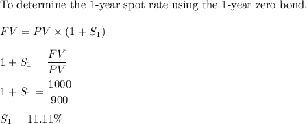 \text{To determine the 1-year spot rate using the 1-year zero bond.} \\ \\ FV = PV \times (1 + S_1)  \\ \\ 1+ S_1 = \dfrac{FV}{PV} \\ \\ 1 + S_1 = \dfrac{1000}{900}  \\ \\ S_1 = 11.11\%