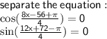 \sf separate \: the \: equation:  \\  \cos( \frac{8x - 56 + \pi}{4} )   = 0  \\ \sin( \frac{12x + 72 - \pi}{4} )  = 0